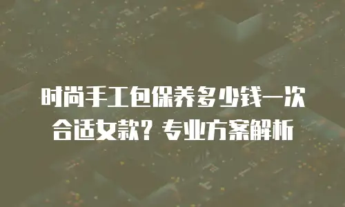 时尚手工包保养多少钱一次合适女款？专业方案解析