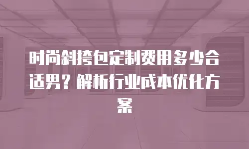 时尚斜挎包定制费用多少合适男？解析行业成本优化方案