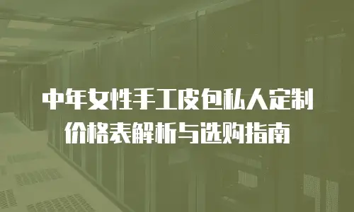 中年女性手工皮包私人定制价格表解析与选购指南