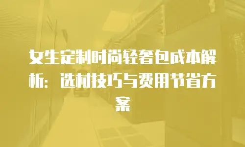 女生定制时尚轻奢包成本解析：选材技巧与费用节省方案