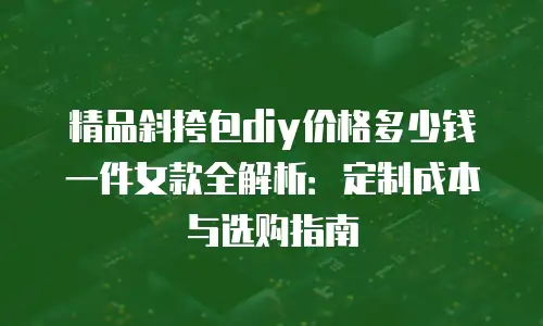 精品斜挎包diy价格多少钱一件女款全解析：定制成本与选购指南
