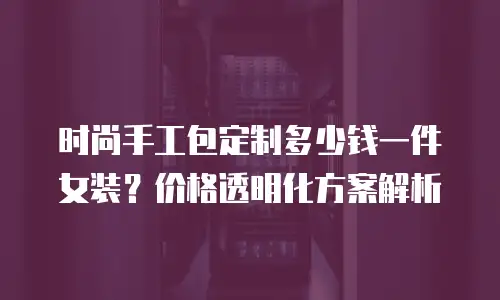 时尚手工包定制多少钱一件女装？价格透明化方案解析