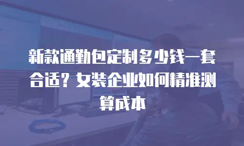 新款通勤包定制多少钱一套合适？女装企业如何精准测算成本