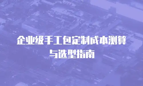 企业级手工包定制成本测算与选型指南