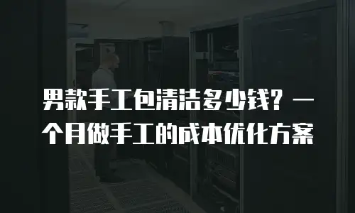 男款手工包清洁多少钱？一个月做手工的成本优化方案