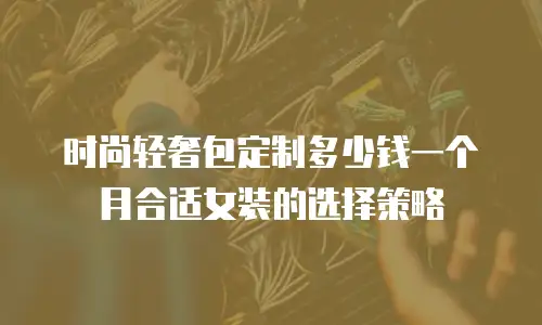 时尚轻奢包定制多少钱一个月合适女装的选择策略