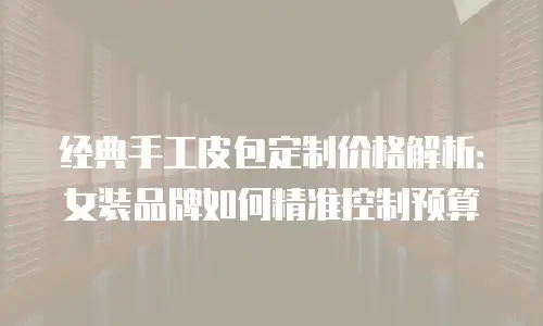 经典手工皮包定制价格解析：女装品牌如何精准控制预算