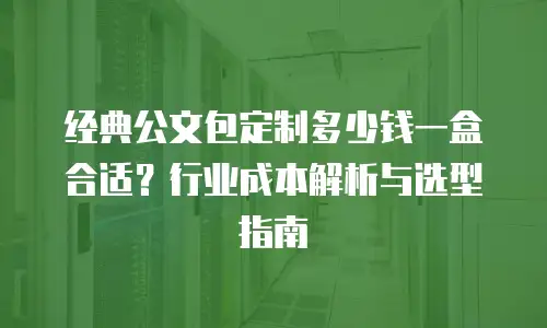 经典公文包定制多少钱一盒合适？行业成本解析与选型指南
