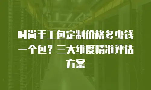 时尚手工包定制价格多少钱一个包？三大维度精准评估方案