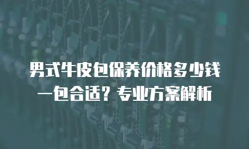 男式牛皮包保养价格多少钱一包合适？专业方案解析