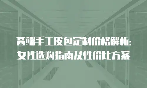 高端手工皮包定制价格解析：女性选购指南及性价比方案