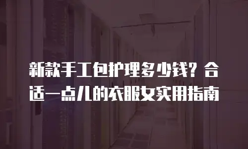 新款手工包护理多少钱？合适一点儿的衣服女实用指南