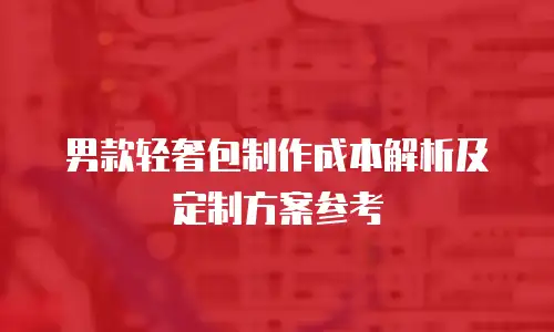 男款轻奢包制作成本解析及定制方案参考