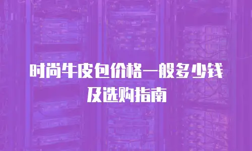 时尚牛皮包价格一般多少钱及选购指南
