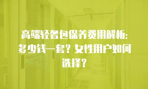 高端轻奢包保养费用解析：多少钱一套？女性用户如何选择？