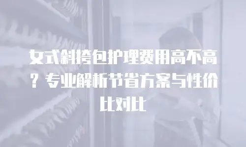 女式斜挎包护理费用高不高？专业解析节省方案与性价比对比