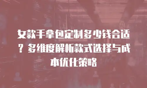 女款手拿包定制多少钱合适？多维度解析款式选择与成本优化策略