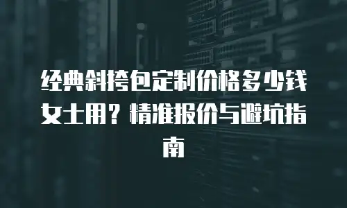 经典斜挎包定制价格多少钱女士用？精准报价与避坑指南