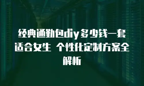 经典通勤包diy多少钱一套适合女生 个性化定制方案全解析