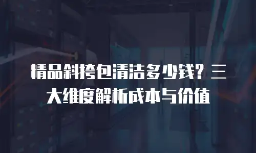 精品斜挎包清洁多少钱？三大维度解析成本与价值