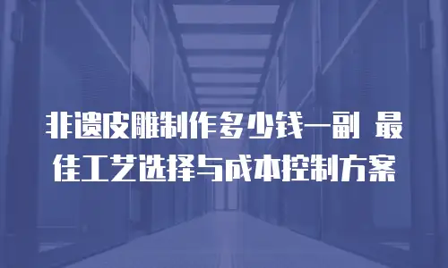 非遗皮雕制作多少钱一副 最佳工艺选择与成本控制方案