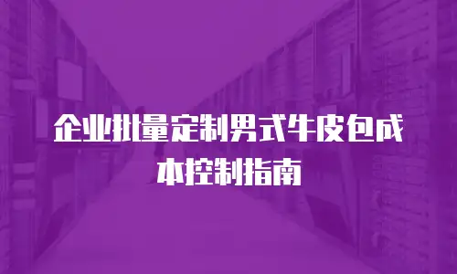 企业批量定制男式牛皮包成本控制指南