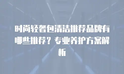 时尚轻奢包清洁推荐品牌有哪些推荐？专业养护方案解析