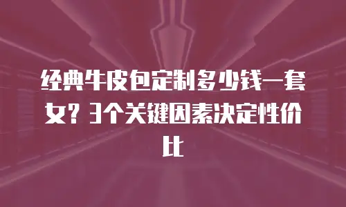 经典牛皮包定制多少钱一套女？3个关键因素决定性价比