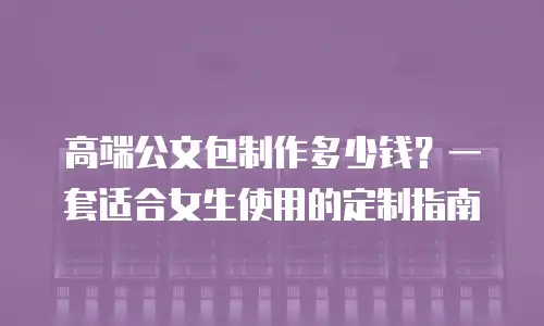 高端公文包制作多少钱？一套适合女生使用的定制指南