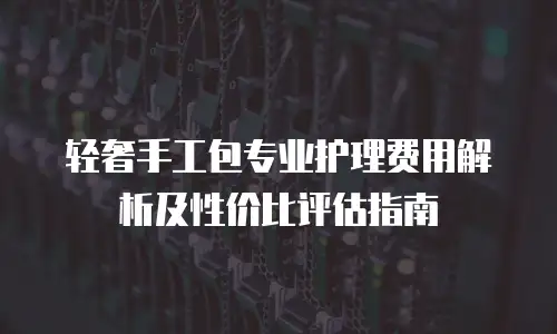 轻奢手工包专业护理费用解析及性价比评估指南