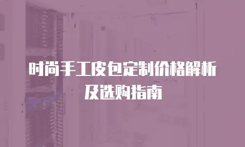 时尚手工皮包定制价格解析及选购指南