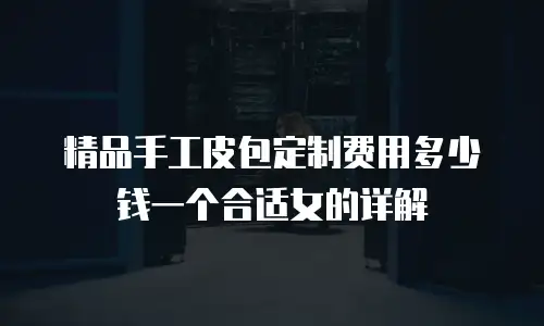 精品手工皮包定制费用多少钱一个合适女的详解