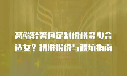 高端轻奢包定制价格多少合适女？精准报价与避坑指南
