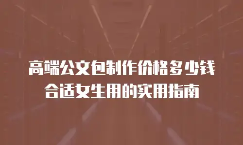 高端公文包制作价格多少钱合适女生用的实用指南