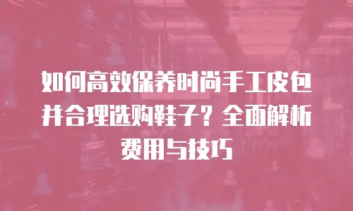 如何高效保养时尚手工皮包并合理选购鞋子？全面解析费用与技巧