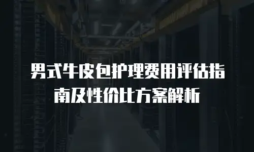 男式牛皮包护理费用评估指南及性价比方案解析