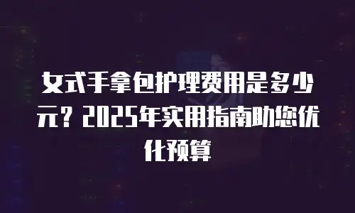 女式手拿包护理费用是多少元？2025年实用指南助您优化预算