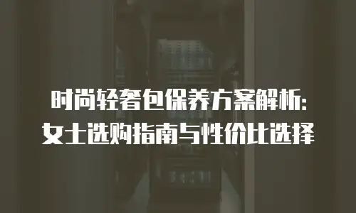 时尚轻奢包保养方案解析：女士选购指南与性价比选择
