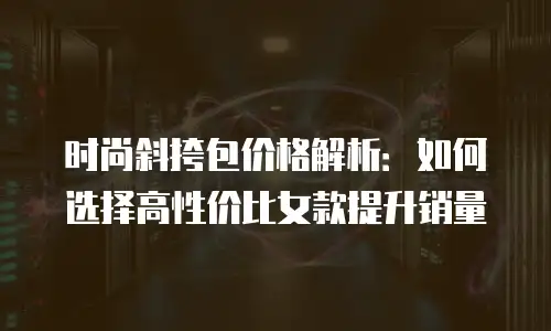 时尚斜挎包价格解析：如何选择高性价比女款提升销量