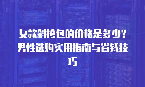 女款斜挎包的价格是多少？男性选购实用指南与省钱技巧