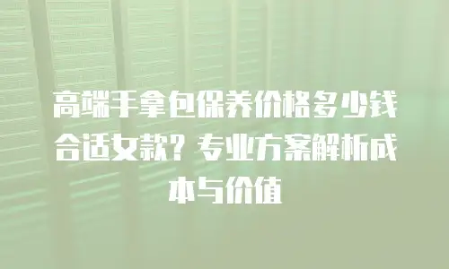 高端手拿包保养价格多少钱合适女款？专业方案解析成本与价值