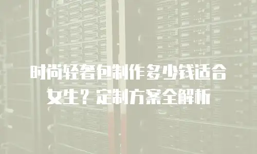 时尚轻奢包制作多少钱适合女生？定制方案全解析