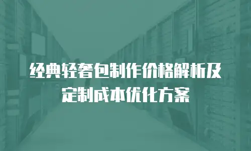 经典轻奢包制作价格解析及定制成本优化方案