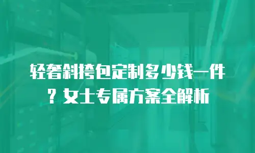 轻奢斜挎包定制多少钱一件？女士专属方案全解析