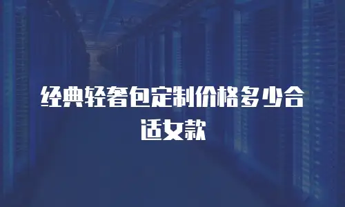 经典轻奢包定制价格多少合适女款
