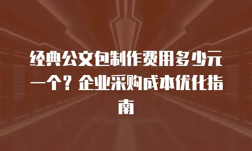 经典公文包制作费用多少元一个？企业采购成本优化指南