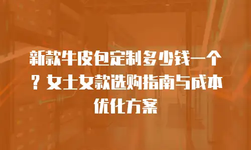 新款牛皮包定制多少钱一个？女士女款选购指南与成本优化方案
