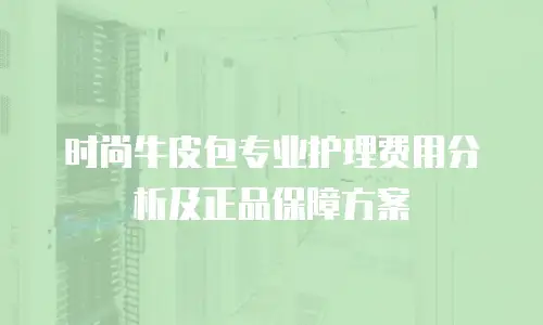 时尚牛皮包专业护理费用分析及正品保障方案