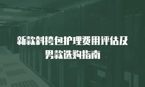 新款斜挎包护理费用评估及男款选购指南
