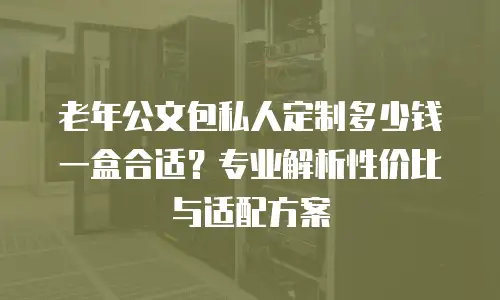 老年公文包私人定制多少钱一盒合适？专业解析性价比与适配方案